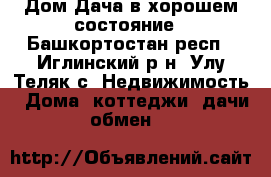 Дом-Дача в хорошем состояние - Башкортостан респ., Иглинский р-н, Улу-Теляк с. Недвижимость » Дома, коттеджи, дачи обмен   